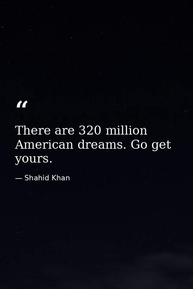 There are 320 million American dreams. Go get yours. — Shahid Khan