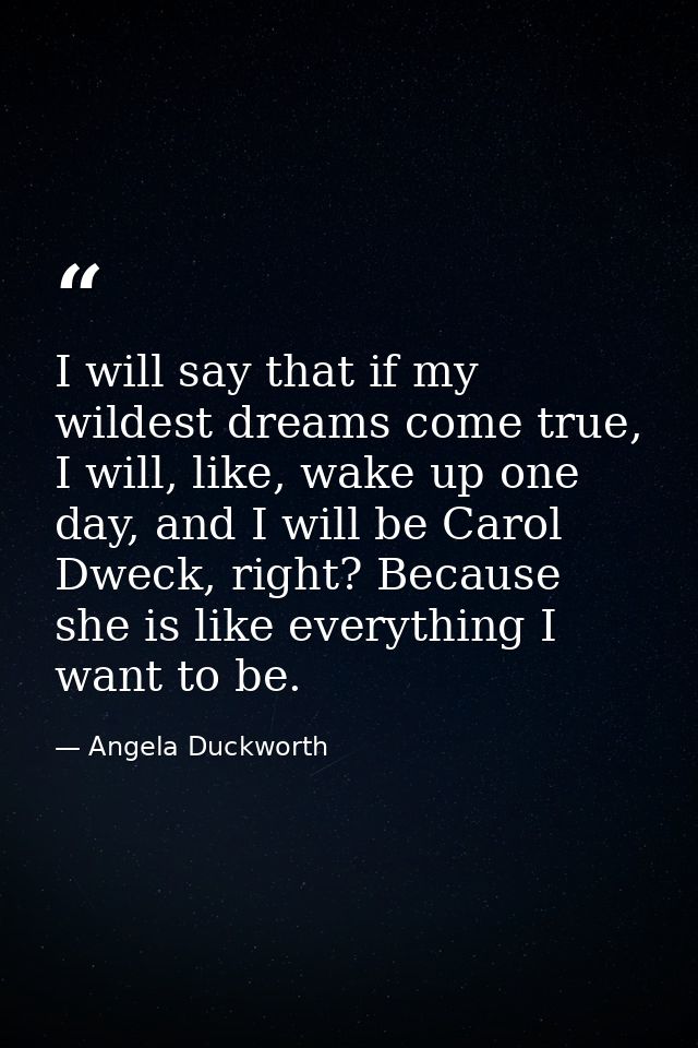 I will say that if my wildest dreams come true, I will, like, wake up one day, and I will be Carol Dweck, right? Because — Angela Duckworth