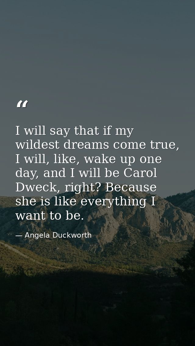 I will say that if my wildest dreams come true, I will, like, wake up one day, and I will be Carol Dweck, right? Because — Angela Duckworth