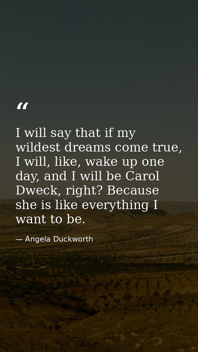 I will say that if my wildest dreams come true, I will, like, wake up one day, and I will be Carol Dweck, right? Because — Angela Duckworth