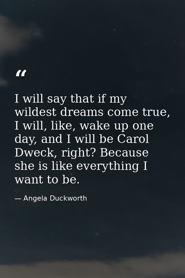 I will say that if my wildest dreams come true, I will, like, wake up one day, and I will be Carol Dweck, right? Because — Angela Duckworth