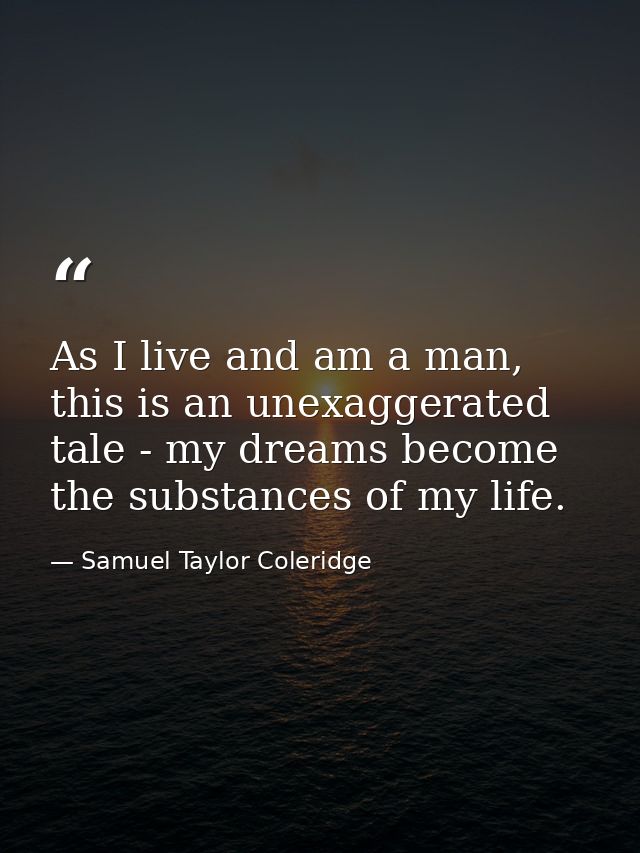 As I live and am a man, this is an unexaggerated tale - my dreams become the substances of my life. — Samuel Taylor Coleridge