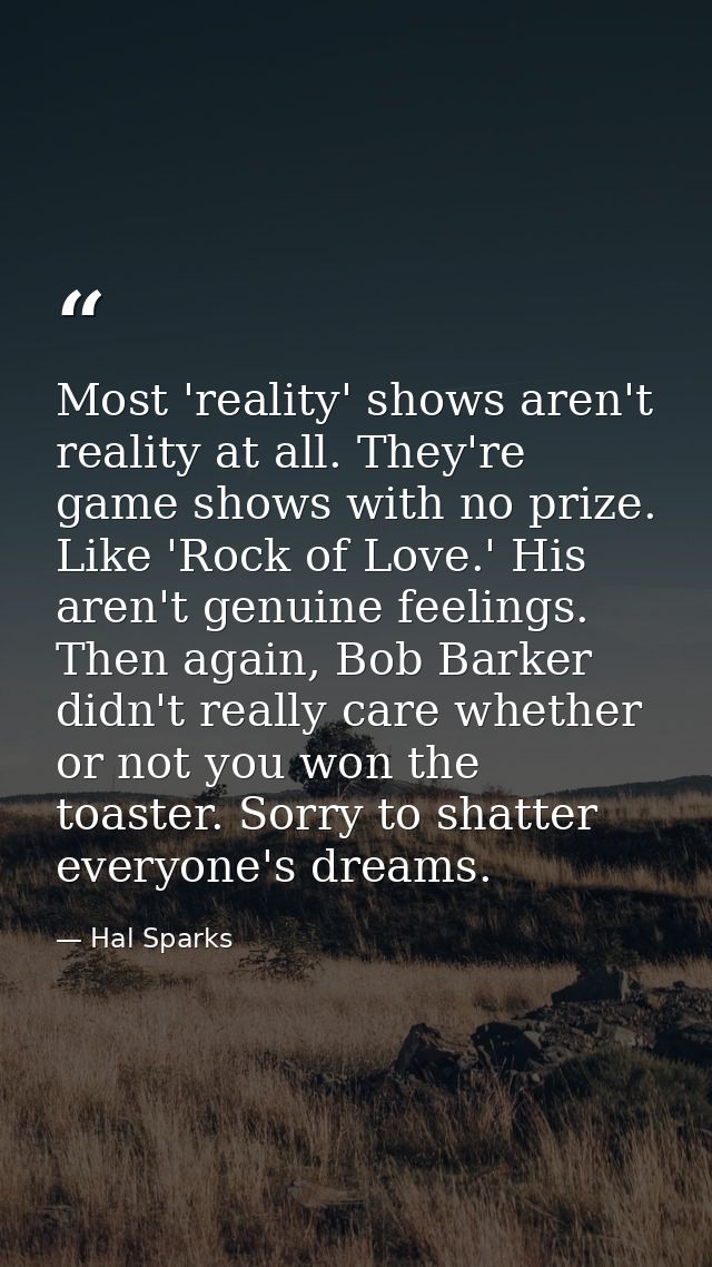 Most 'reality' shows aren't reality at all. They're game shows with no prize. Like 'Rock of Love.' His aren't genuine fe — Hal Sparks