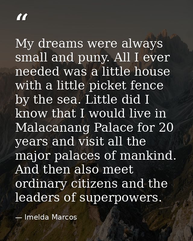 My dreams were always small and puny. All I ever needed was a little house with a little picket fence by the sea. Little — Imelda Marcos