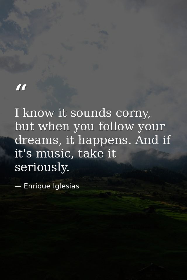 I know it sounds corny, but when you follow your dreams, it happens. And if it's music, take it seriously. — Enrique Iglesias