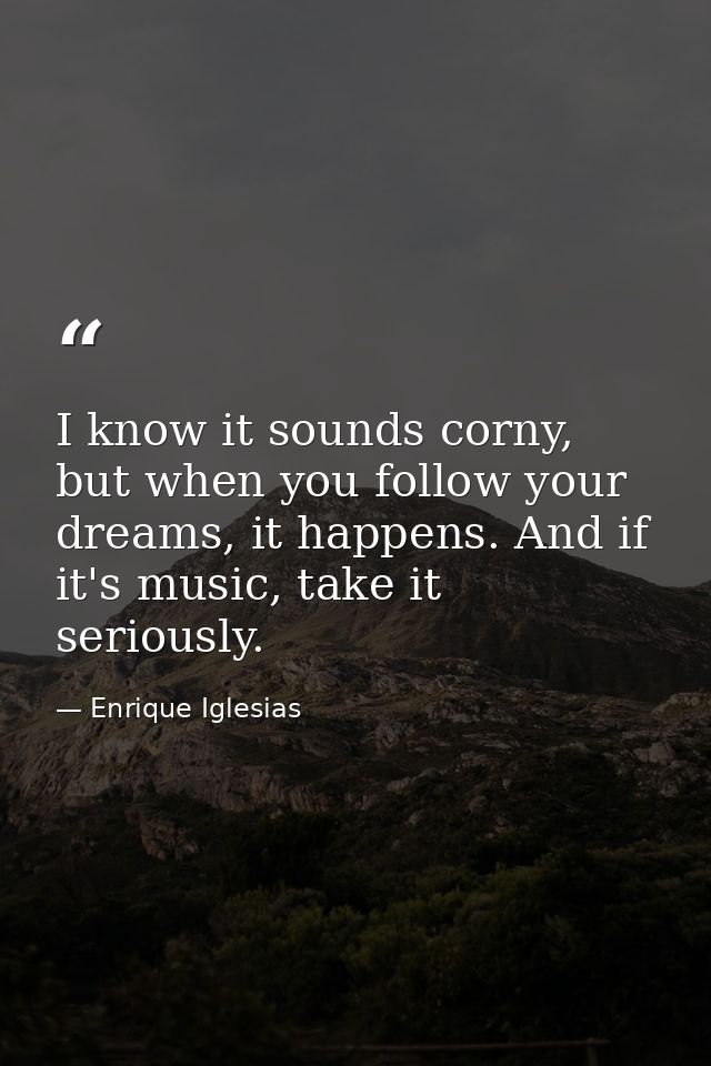 I know it sounds corny, but when you follow your dreams, it happens. And if it's music, take it seriously. — Enrique Iglesias