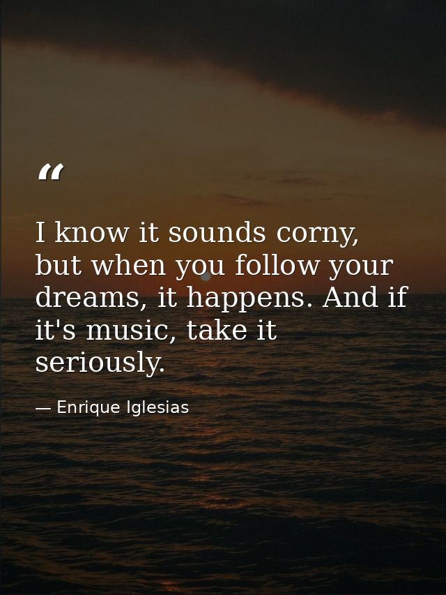 I know it sounds corny, but when you follow your dreams, it happens. And if it's music, take it seriously. — Enrique Iglesias
