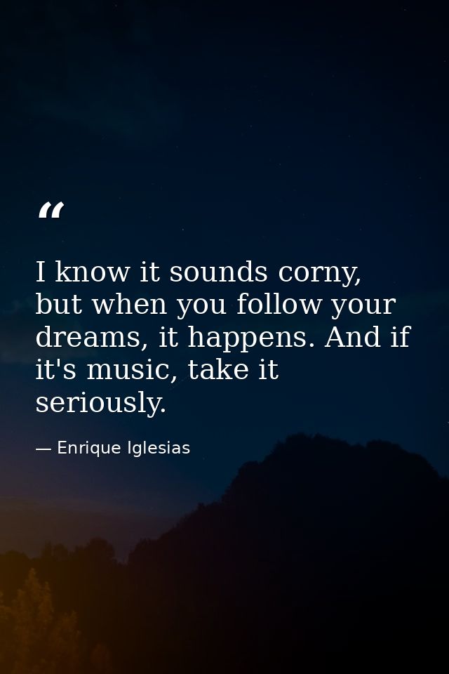 I know it sounds corny, but when you follow your dreams, it happens. And if it's music, take it seriously. — Enrique Iglesias