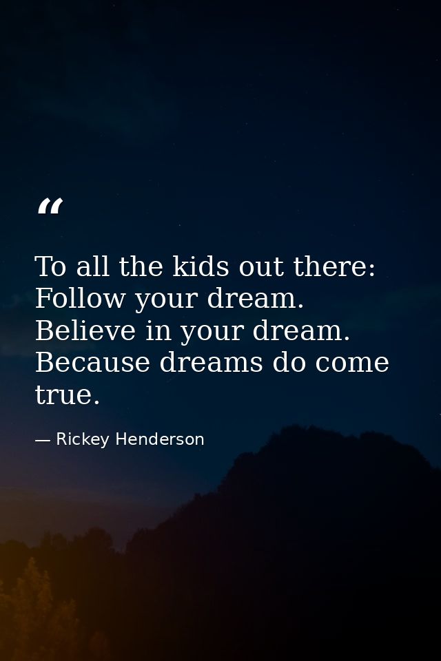 To all the kids out there: Follow your dream. Believe in your dream. Because dreams do come true. — Rickey Henderson