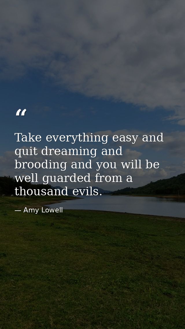Take everything easy and quit dreaming and brooding and you will be well guarded from a thousand evils. — Amy Lowell