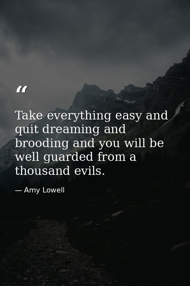 Take everything easy and quit dreaming and brooding and you will be well guarded from a thousand evils. — Amy Lowell