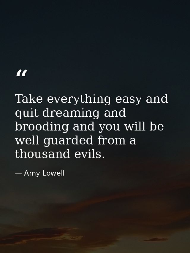 Take everything easy and quit dreaming and brooding and you will be well guarded from a thousand evils. — Amy Lowell