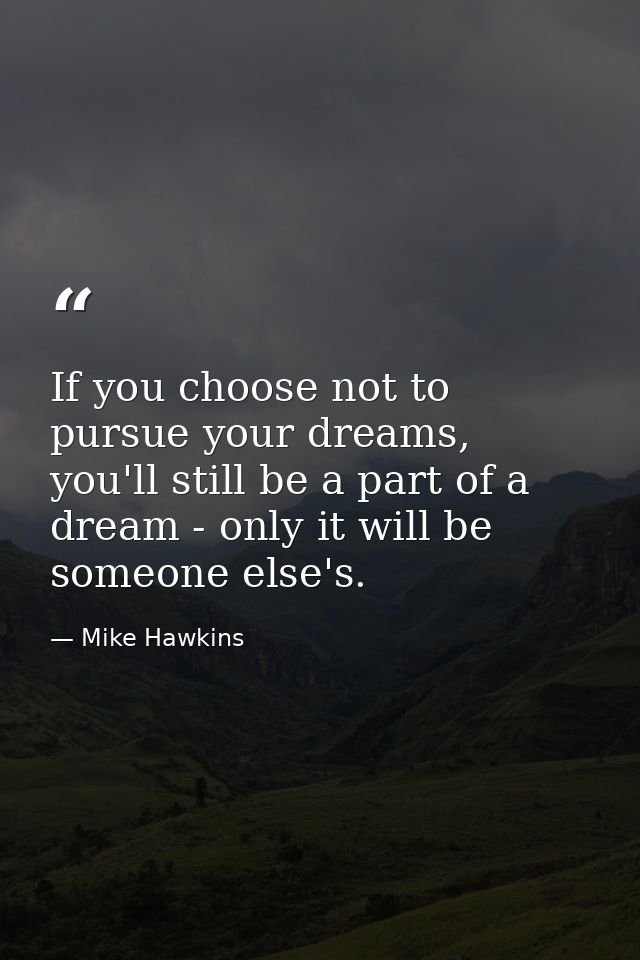 If you choose not to pursue your dreams, you'll still be a part of a dream - only it will be someone else's. — Mike Hawkins