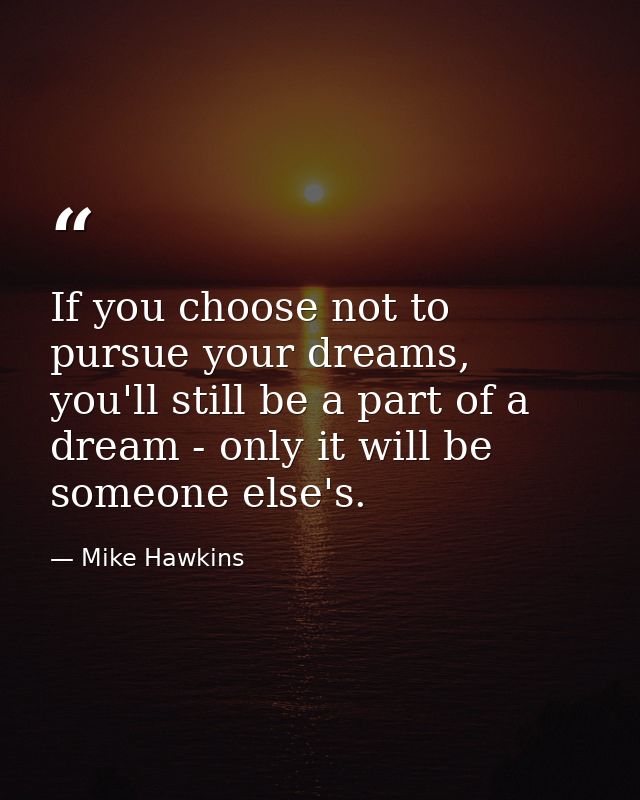 If you choose not to pursue your dreams, you'll still be a part of a dream - only it will be someone else's. — Mike Hawkins