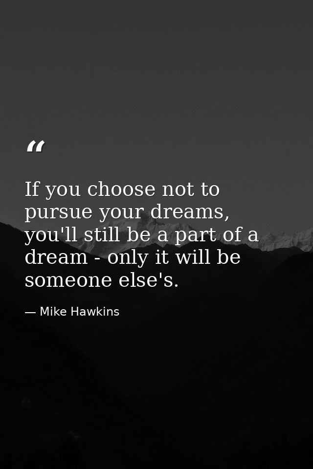 If you choose not to pursue your dreams, you'll still be a part of a dream - only it will be someone else's. — Mike Hawkins