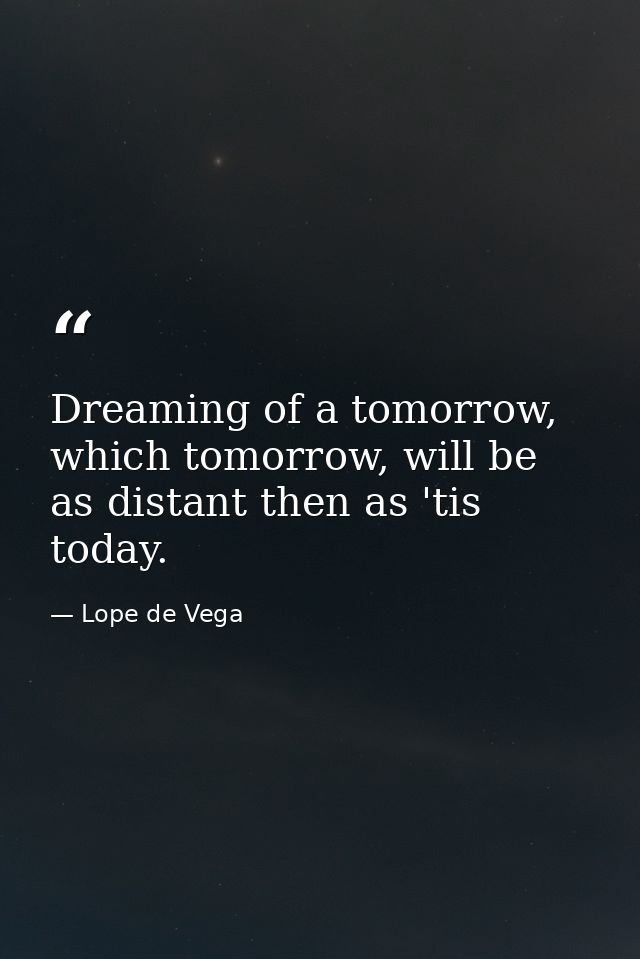 Dreaming of a tomorrow, which tomorrow, will be as distant then as 'tis today. — Lope de Vega