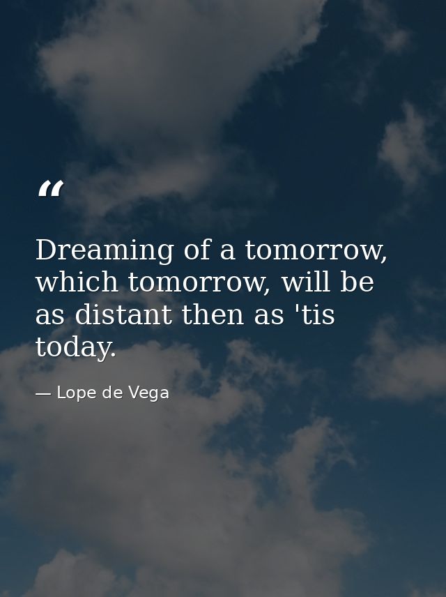 Dreaming of a tomorrow, which tomorrow, will be as distant then as 'tis today. — Lope de Vega