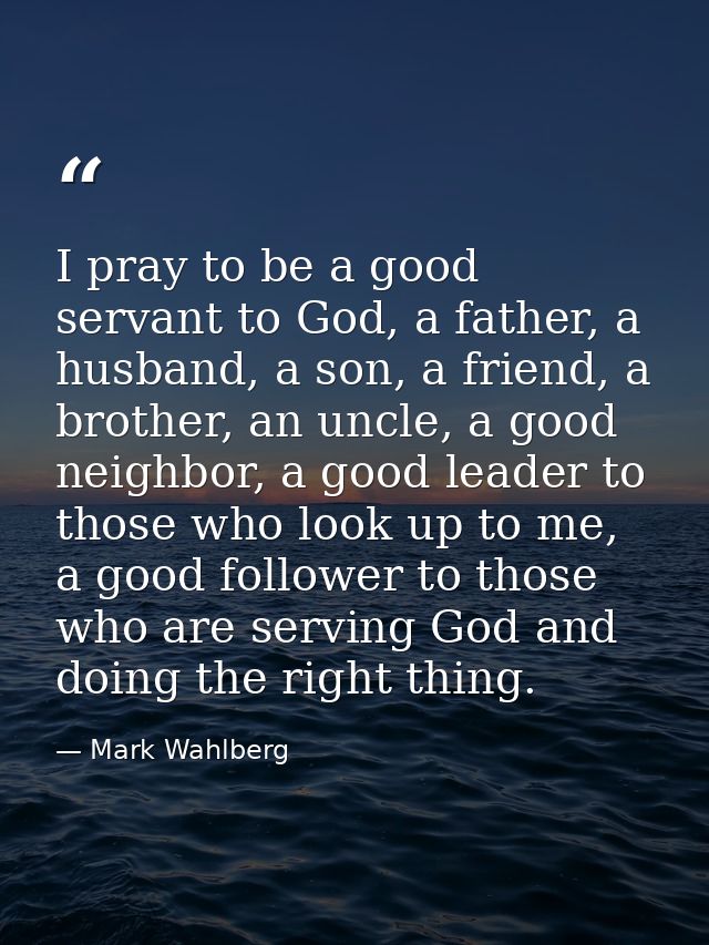 I pray to be a good servant to God, a father, a husband, a son, a friend, a brother, an uncle, a good neighbor, a good l — Mark Wahlberg