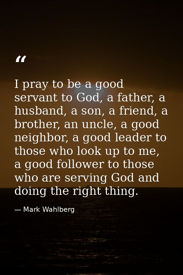 I pray to be a good servant to God, a father, a husband, a son, a friend, a brother, an uncle, a good neighbor, a good l — Mark Wahlberg