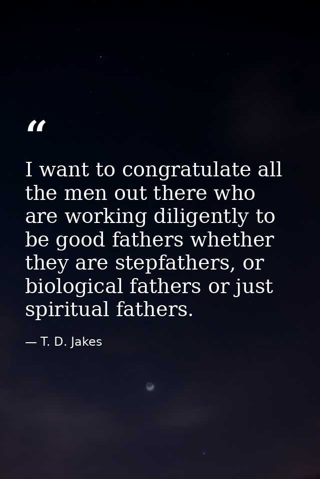 I want to congratulate all the men out there who are working diligently to be good fathers whether they are stepfathers, — T. D. Jakes