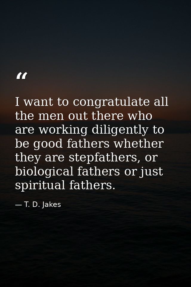 I want to congratulate all the men out there who are working diligently to be good fathers whether they are stepfathers, — T. D. Jakes