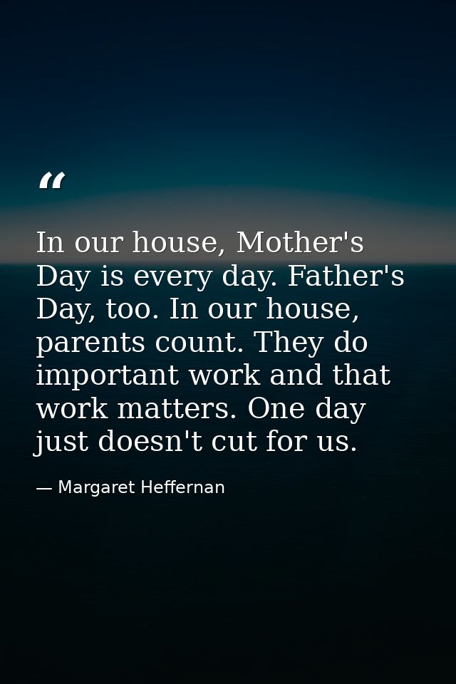 In our house, Mother's Day is every day. Father's Day, too. In our house, parents count. They do important work and that — Margaret Heffernan