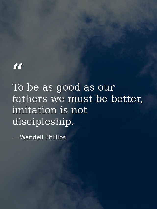 To be as good as our fathers we must be better, imitation is not discipleship. — Wendell Phillips
