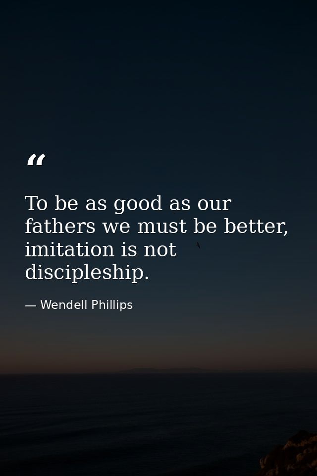 To be as good as our fathers we must be better, imitation is not discipleship. — Wendell Phillips