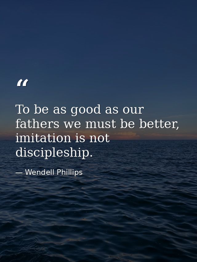 To be as good as our fathers we must be better, imitation is not discipleship. — Wendell Phillips