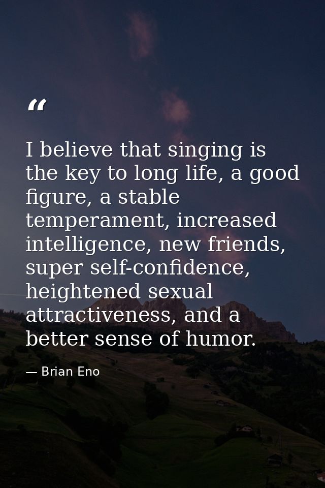 I believe that singing is the key to long life, a good figure, a stable temperament, increased intelligence, new friends — Brian Eno