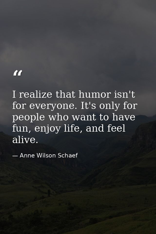 I realize that humor isn't for everyone. It's only for people who want to have fun, enjoy life, and feel alive. — Anne Wilson Schaef