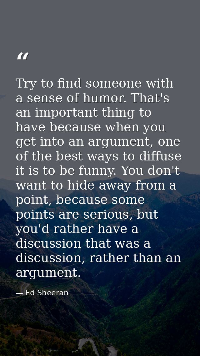 Try to find someone with a sense of humor. That's an important thing to have because when you get into an argument, one  — Ed Sheeran