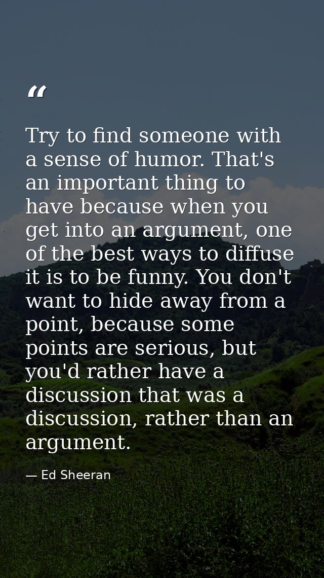 Try to find someone with a sense of humor. That's an important thing to have because when you get into an argument, one  — Ed Sheeran