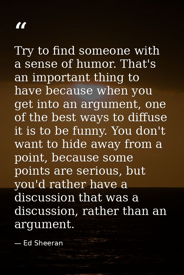 Try to find someone with a sense of humor. That's an important thing to have because when you get into an argument, one  — Ed Sheeran