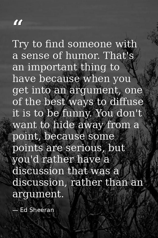 Try to find someone with a sense of humor. That's an important thing to have because when you get into an argument, one  — Ed Sheeran