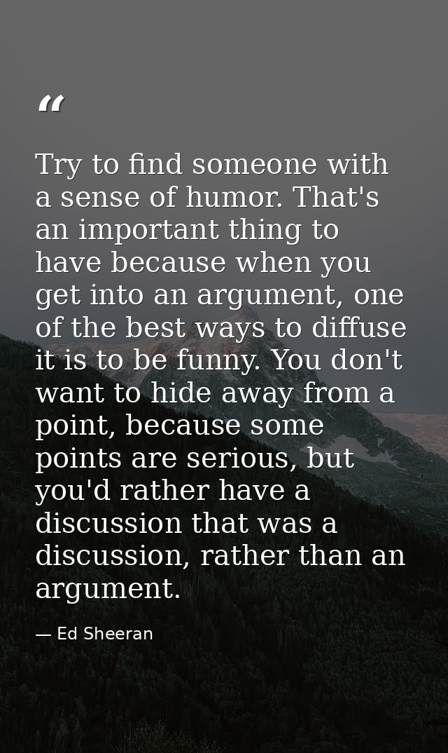 Try to find someone with a sense of humor. That's an important thing to have because when you get into an argument, one  — Ed Sheeran