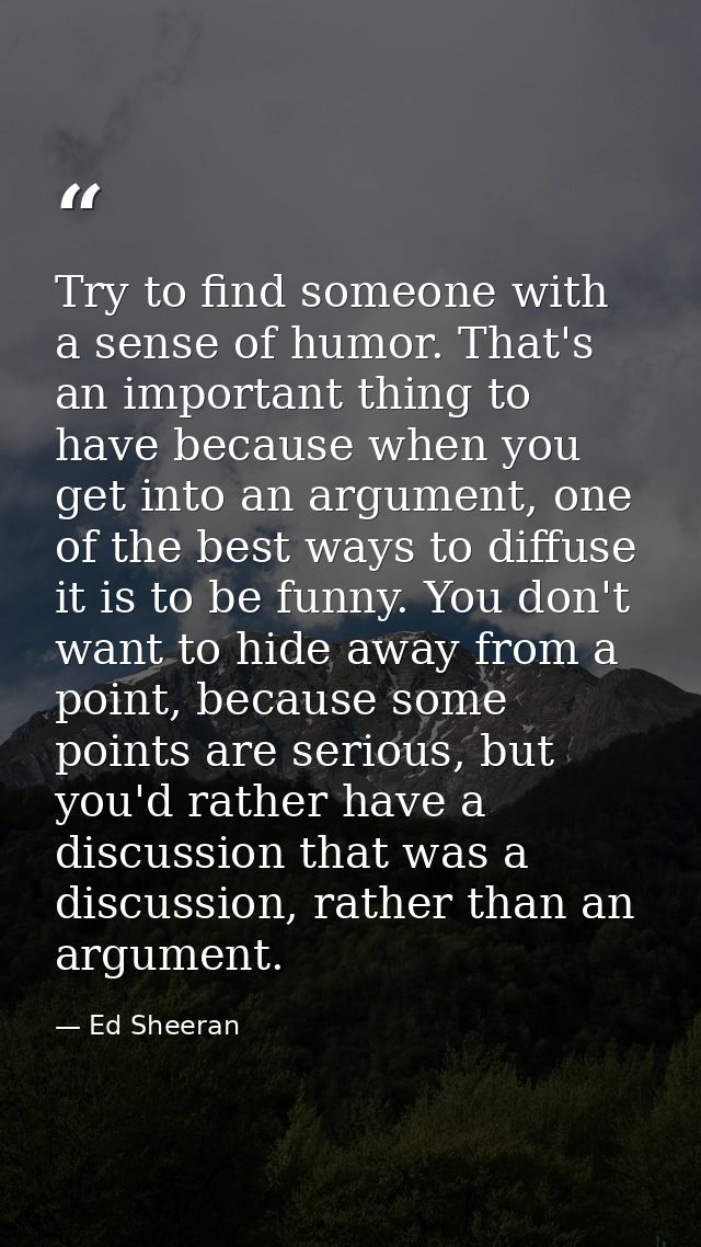 Try to find someone with a sense of humor. That's an important thing to have because when you get into an argument, one  — Ed Sheeran