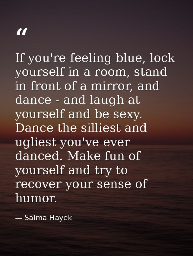 If you're feeling blue, lock yourself in a room, stand in front of a mirror, and dance - and laugh at yourself and be se — Salma Hayek