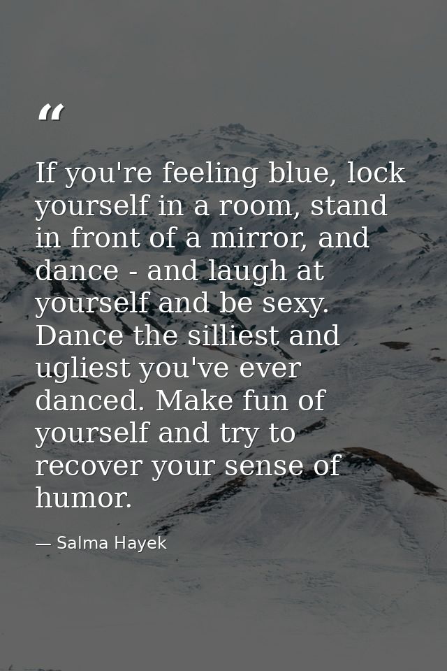 If you're feeling blue, lock yourself in a room, stand in front of a mirror, and dance - and laugh at yourself and be se — Salma Hayek