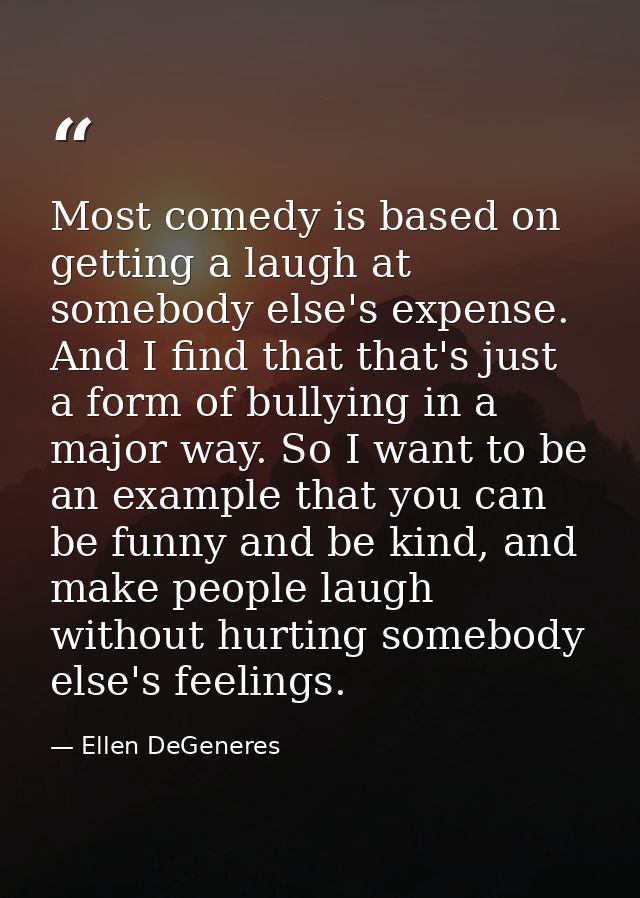 Most comedy is based on getting a laugh at somebody else's expense. And I find that that's just a form of bullying in a  — Ellen DeGeneres