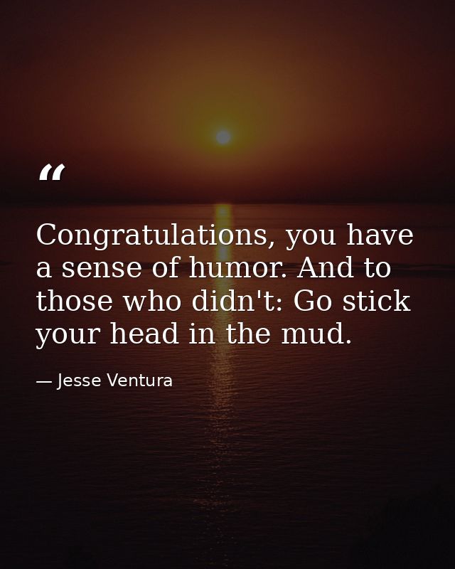 Congratulations, you have a sense of humor. And to those who didn't: Go stick your head in the mud. — Jesse Ventura