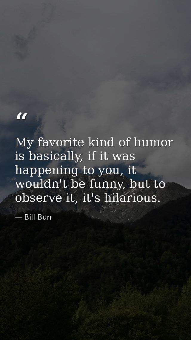 My favorite kind of humor is basically, if it was happening to you, it wouldn't be funny, but to observe it, it's hilari — Bill Burr