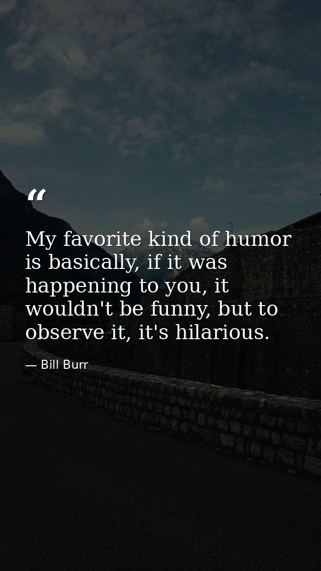 My favorite kind of humor is basically, if it was happening to you, it wouldn't be funny, but to observe it, it's hilari — Bill Burr