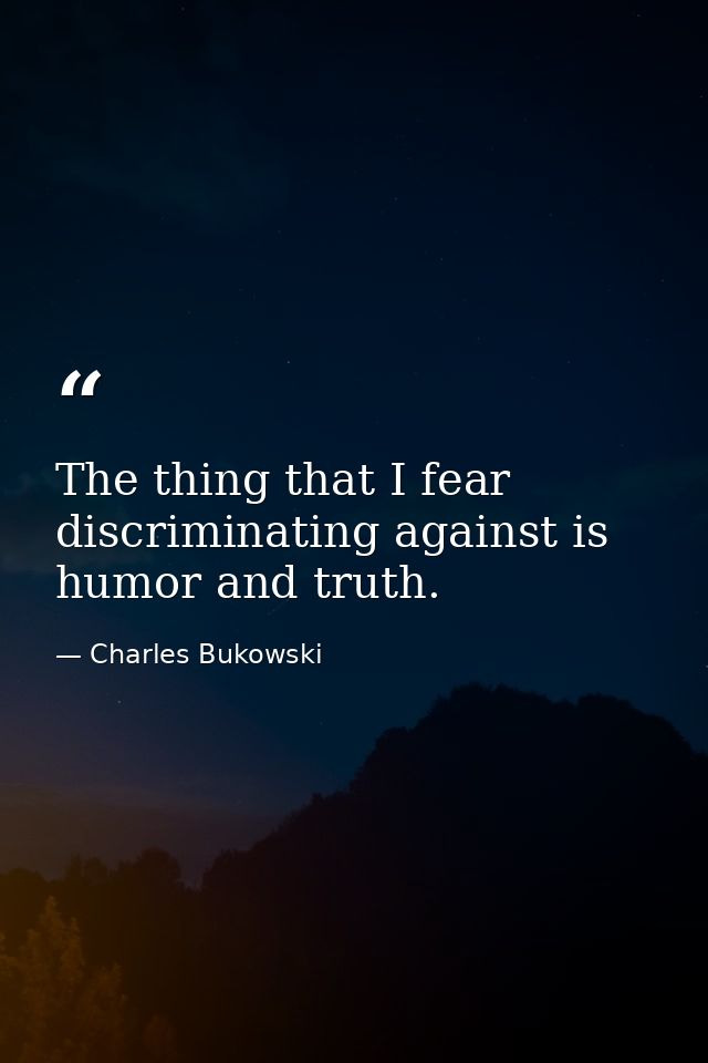 The thing that I fear discriminating against is humor and truth. — Charles Bukowski