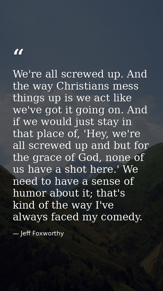 We're all screwed up. And the way Christians mess things up is we act like we've got it going on. And if we would just s — Jeff Foxworthy