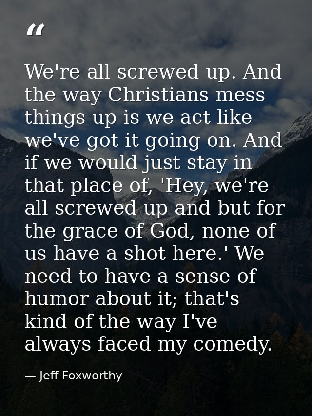 We're all screwed up. And the way Christians mess things up is we act like we've got it going on. And if we would just s — Jeff Foxworthy