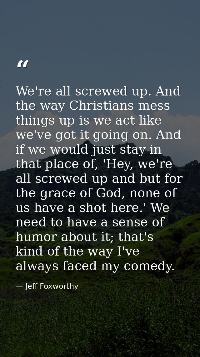 We're all screwed up. And the way Christians mess things up is we act like we've got it going on. And if we would just s — Jeff Foxworthy