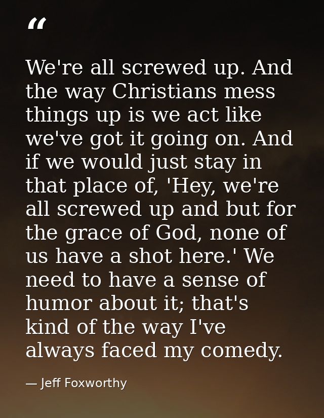 We're all screwed up. And the way Christians mess things up is we act like we've got it going on. And if we would just s — Jeff Foxworthy