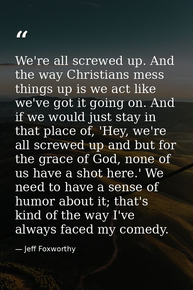 We're all screwed up. And the way Christians mess things up is we act like we've got it going on. And if we would just s — Jeff Foxworthy