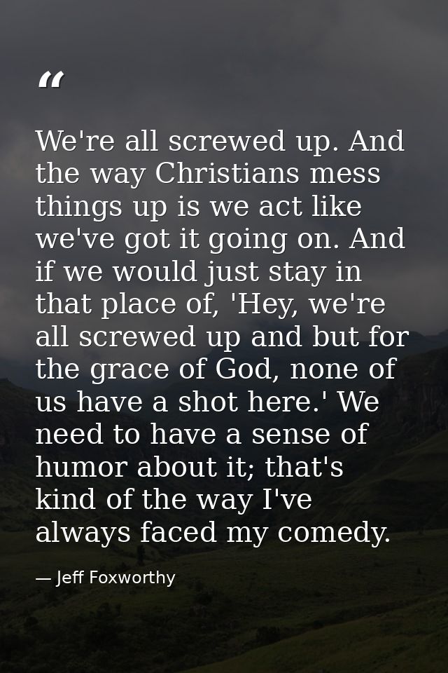 We're all screwed up. And the way Christians mess things up is we act like we've got it going on. And if we would just s — Jeff Foxworthy